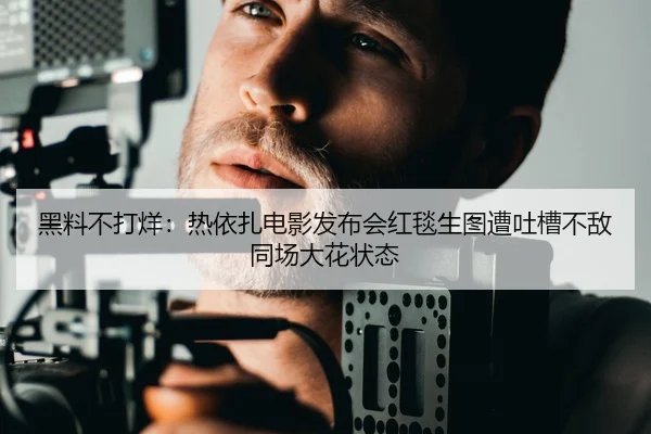 黑料不打烊：热依扎电影发布会红毯生图遭吐槽不敌同场大花状态